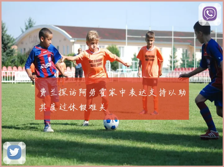 费兰探访阿劳霍家中表达支持以助其度过休假难关