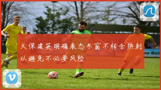 久保建英明确表态冬窗不转会热刺以避免不必要风险