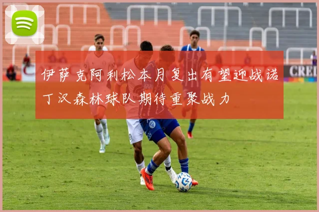 伊萨克阿利松本月复出有望迎战诺丁汉森林球队期待重聚战力