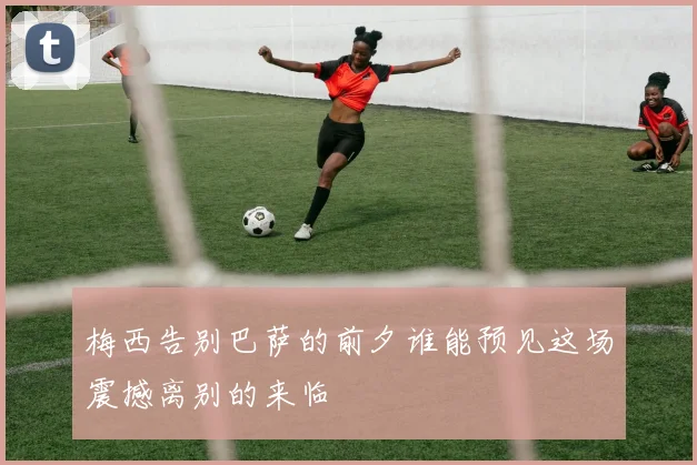 梅西告别巴萨的前夕谁能预见这场震撼离别的来临