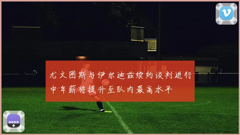 尤文图斯与伊尔迪兹续约谈判进行中年薪将提升至队内最高水平
