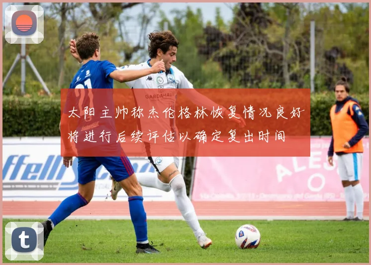 太阳主帅称杰伦格林恢复情况良好将进行后续评估以确定复出时间