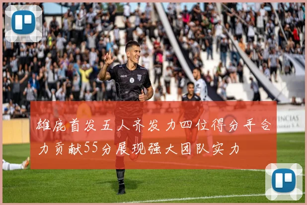 雄鹿首发五人齐发力四位得分手合力贡献55分展现强大团队实力