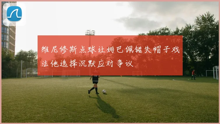 维尼修斯点球让姆巴佩错失帽子戏法他选择沉默应对争议