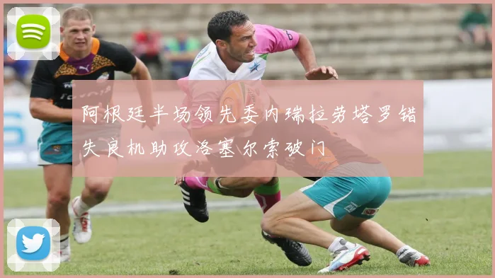 阿根廷半场领先委内瑞拉劳塔罗错失良机助攻洛塞尔索破门