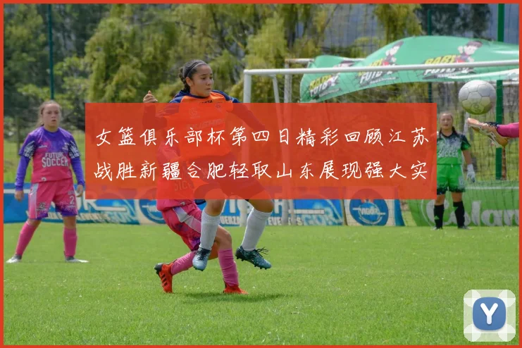 女篮俱乐部杯第四日精彩回顾江苏战胜新疆合肥轻取山东展现强大实力