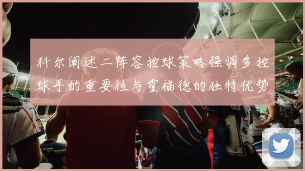 科尔阐述二阵容控球策略强调多控球手的重要性与霍福德的独特优势