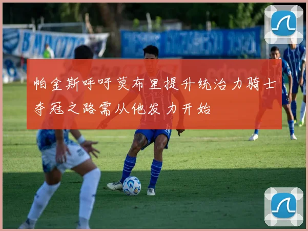 帕金斯呼吁莫布里提升统治力骑士夺冠之路需从他发力开始