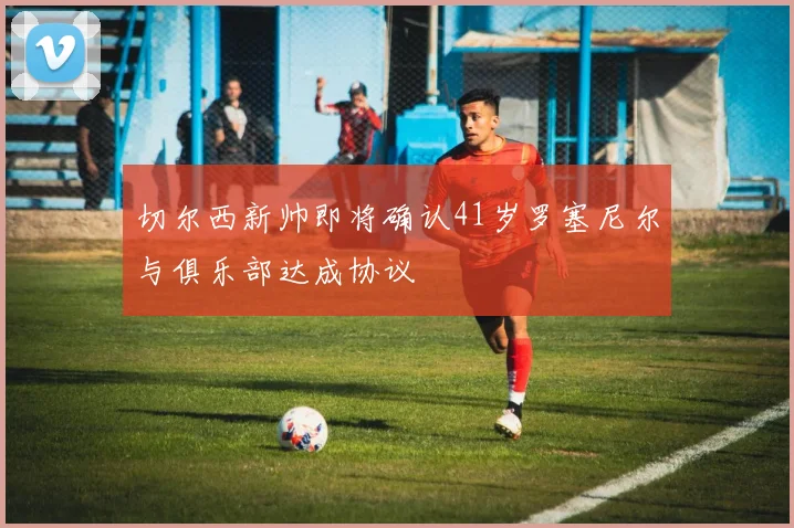 切尔西新帅即将确认41岁罗塞尼尔与俱乐部达成协议