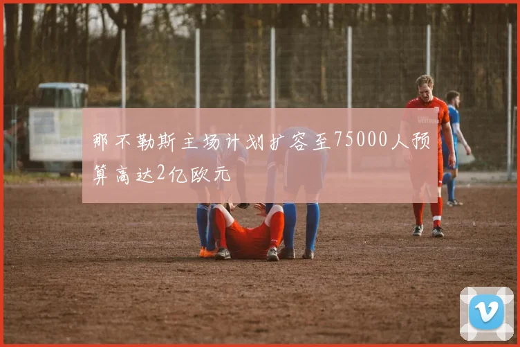 那不勒斯主场计划扩容至75000人预算高达2亿欧元