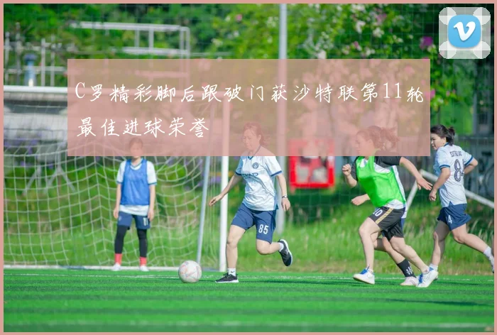 C罗精彩脚后跟破门获沙特联第11轮最佳进球荣誉