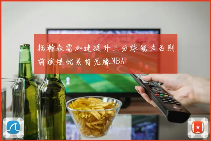 杨瀚森需加速提升三分球能力否则前途堪忧或将无缘NBA