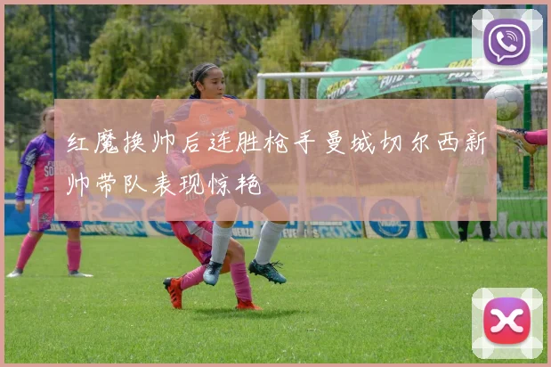 红魔换帅后连胜枪手曼城切尔西新帅带队表现惊艳