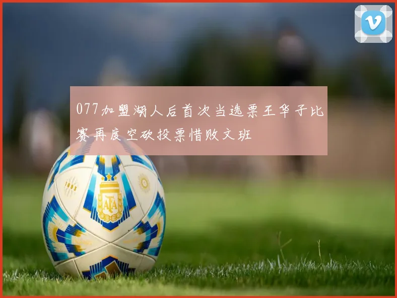 077加盟湖人后首次当选票王华子比赛再度空砍投票惜败文班