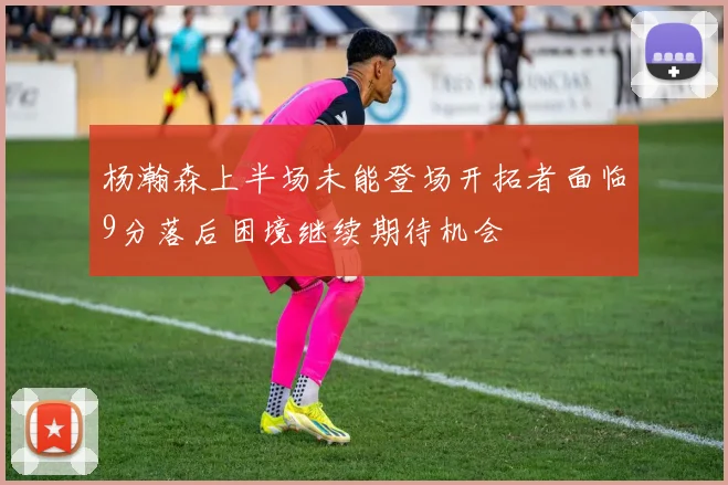 杨瀚森上半场未能登场开拓者面临9分落后困境继续期待机会