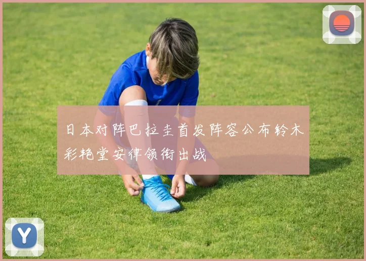 日本对阵巴拉圭首发阵容公布铃木彩艳堂安律领衔出战