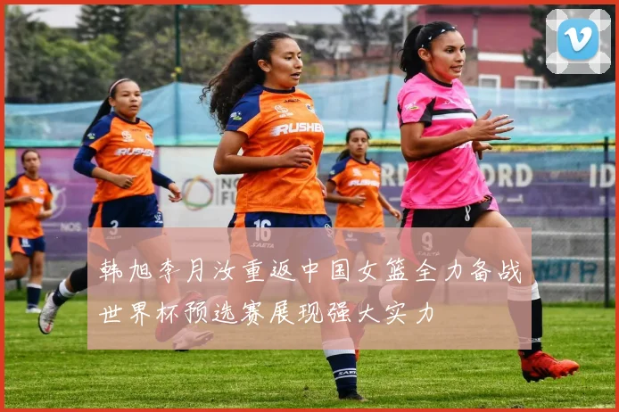 韩旭李月汝重返中国女篮全力备战世界杯预选赛展现强大实力