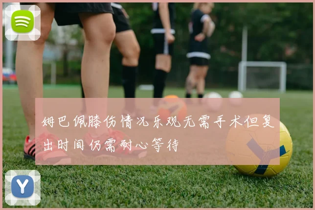 姆巴佩膝伤情况乐观无需手术但复出时间仍需耐心等待