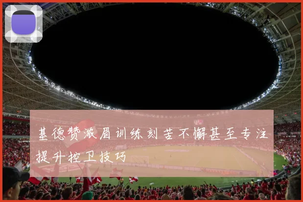 基德赞浓眉训练刻苦不懈甚至专注提升控卫技巧