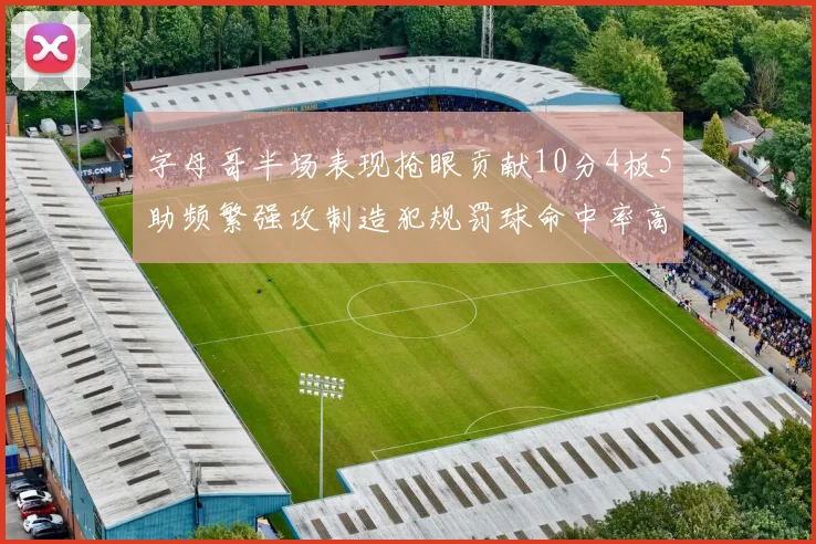 字母哥半场表现抢眼贡献10分4板5助频繁强攻制造犯规罚球命中率高