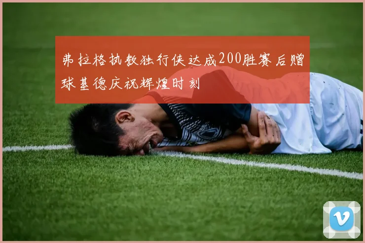 弗拉格执教独行侠达成200胜赛后赠球基德庆祝辉煌时刻