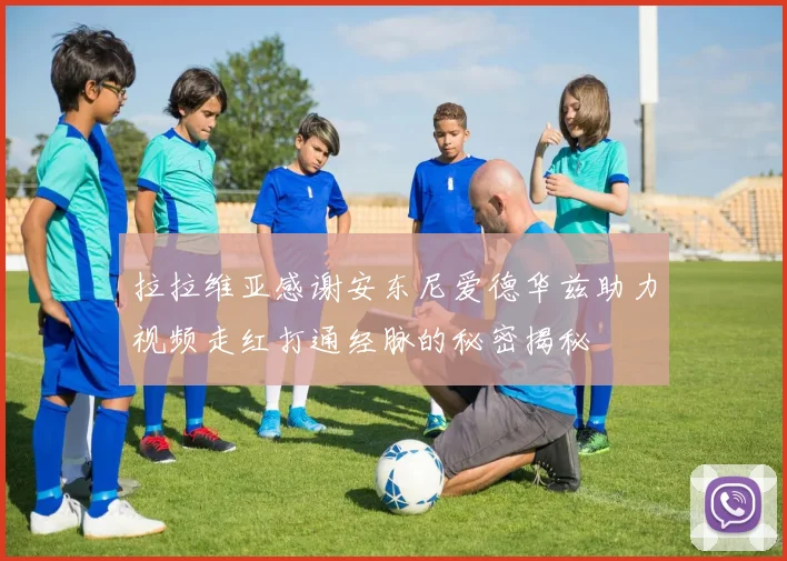 拉拉维亚感谢安东尼爱德华兹助力视频走红打通经脉的秘密揭秘